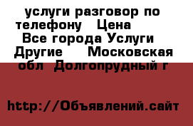 услуги разговор по телефону › Цена ­ 800 - Все города Услуги » Другие   . Московская обл.,Долгопрудный г.